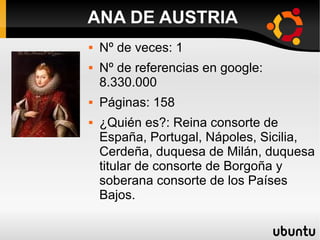  Nº de veces: 1
 Nº de referencias en google:
8.330.000
 Páginas: 158
 ¿Quién es?: Reina consorte de
España, Portugal, Nápoles, Sicilia,
Cerdeña, duquesa de Milán, duquesa
titular de consorte de Borgoña y
soberana consorte de los Países
Bajos.
ANA DE AUSTRIA
 