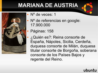  Nº de veces: 1
 Nº de referencias en google:
17.900.000
 Páginas: 158
 ¿Quién es?: Reina consorte de
España, Nápoles, Sicilia, Cerdeña,
duquesa consorte de Milán, duquesa
titular consorte de Borgoña, soberana
consorte de los Países Bajos y
regente del Reino.
MARIANA DE AUSTRIA
 