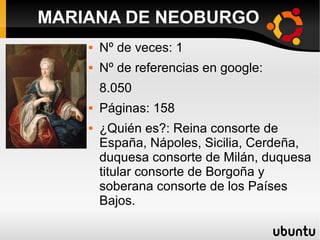  Nº de veces: 1
 Nº de referencias en google:
8.050
 Páginas: 158
 ¿Quién es?: Reina consorte de
España, Nápoles, Sicilia, Cerdeña,
duquesa consorte de Milán, duquesa
titular consorte de Borgoña y
soberana consorte de los Países
Bajos.
MARIANA DE NEOBURGO
 