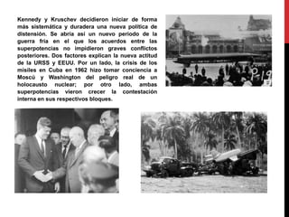 Kennedy y Kruschev decidieron iniciar de forma
más sistemática y duradera una nueva política de
distensión. Se abría así un nuevo período de la
guerra fría en el que los acuerdos entre las
superpotencias no impidieron graves conflictos
posteriores. Dos factores explican la nueva actitud
de la URSS y EEUU. Por un lado, la crisis de los
misiles en Cuba en 1962 hizo tomar conciencia a
Moscú y Washington del peligro real de un
holocausto nuclear; por otro lado, ambas
superpotencias vieron crecer la contestación
interna en sus respectivos bloques.
 