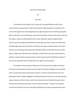 Social 30-1 Position Paper<br />By<br />Sam Fath<br />The protection of the rights of all is a topic that is treated differently within every society and form of government, millions have had their rights abolished or restricted in the name of their government. By disregarding these rights the government is directly ignoring the pillars of liberalism, two of which gives every citizen the right to influence their government and the leaders, as well as conflicting with each of these individuals’ rights and dignity within society. A person who agrees with liberalism would argue that if one chooses to violate these individual rights they may find that later in life their own rights are taken away for this action, however one could argue that people have violated the pillars of liberalism that were stated above, and got away with almost zero challenge. A topic like this cannot be treated with any absolute, however it does have good values of which a government should follow, however if they create a precedent that will violate their own rights is up to argument.<br />The violation of the two pillars of liberalism, that everyone has the right to influence their government and that every person has the right to freedom and dignity can be justified within a society that needs to take drastic measures in order for the betterment of all. The philosopher Thomas Hobbes highlights this philosophizing that Humans are naturally deceptive vulgar creatures, and that humans need to be monitored and controlled by the government, lest they hurt and deceive each other, for their own personal gain.  However by creating an environment that does not ensure the rights and dignity of all creates a populace that yearns for complete freedom and the ability to do what they want, creating an environment that is very prone to a revolution. This environment supports radicalism, chaos and political extremism, and any attempt that the government makes to quell these feelings will only increase the magnitude of emotion. Examples of this could be seen in nations that have undergone a civil war or a revolution, such as the French Revolution in the late 1700’s. The French Revolution was the upheaval of a total monarchy style of rule that had ruled over France for century’s. France during the time was commonplace to severe class distinctions, with the wealthy political elite controlling the lower, poverty-stricken peasants. The severe mistreatment of these peasants freedoms creating a country that was one act away from a complete revolution, and the final act of frustration upon the Bastille started the revolution. This revolution stripped the leaders of their rights and freedoms, having the current king and queen being killed by the mobs of revolutionary peasants<br />This precedent referred to by the source is no absolute in my opinion however, even <br />if one breaches the rights and freedoms of another, and violates the two previously mentioned pillars of liberalism. They do necessarily create a precedent that will reach themselves, violating their own rights and freedoms. Human nature is to wild and unpredictable to be able to definitively say what may or may not happen after they commit an action that violates the rights of others. Our current legal system is based upon this precedent theorized by the source. According to our legal system those who commit a crime will receive a adequate punishment to their rights and freedoms for infracting upon the rights of another. However, hypothetically, a person is able to breach the rights and freedoms of another, and have almost no consequence for their actions. This precedent is based upon the idea that the government or person are able to be held accountable for their actions, or it is under the premise that circumstances may make these actions needed. In times of war the rights and freedoms of many are breached, In WWII conscription sent young men to die and breach others rights in the name of their country, some whom had no inclination to fight. This action by the government violated the freedom of not only their enemy's, but of their own citizens. And the winner of the war was able to keep their rights and freedoms, even though they violated many others.<br /> <br />