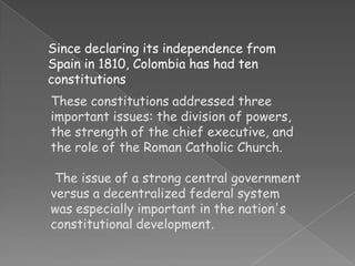 Since declaring its independence from Spain in 1810, Colombia has had ten constitutions These constitutions addressed three important issues: the division of powers, the strength of the chief executive, and the role of the Roman Catholic Church.  The issue of a strong central government versus a decentralized federal system was especially important in the nation's constitutional development. 