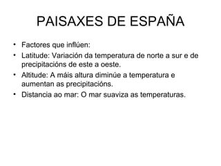 PAISAXES DE ESPAÑA Factores que inflúen: Latitude: Variación da temperatura de norte a sur e de precipitacións de este a oeste.  Altitude: A máis altura diminúe a temperatura e aumentan as precipitacións. Distancia ao mar: O mar suaviza as temperaturas.  