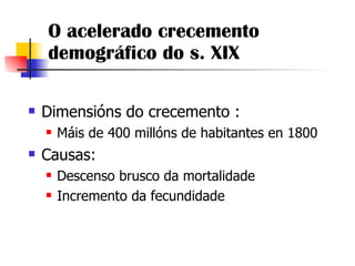 O acelerado crecemento demográfico do s. XIX Dimensións do crecemento : Máis de 400 millóns de habitantes en 1800 Causas: Descenso brusco da mortalidade Incremento da fecundidade 