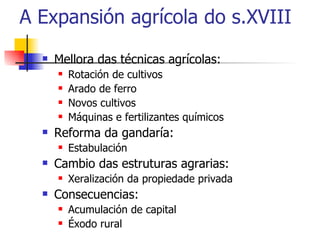 A Expansión agrícola do s.XVIII Mellora das técnicas agrícolas: Rotación de cultivos Arado de ferro Novos cultivos Máquinas e fertilizantes químicos Reforma da gandaría: Estabulación Cambio das estruturas agrarias: Xeralización da propiedade privada Consecuencias: Acumulación de capital Éxodo rural 
