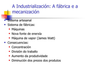A Industrialización: A fábrica e a mecanización Sistema artesanal Sistema de fábricas: Máquinas Nova fonte de enerxía Máquina de vapor (James Watt) Consecuencias: Concentración División do traballo Aumento da produtividade Diminución dos prezos dos produtos 