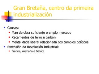 Gran Bretaña, centro da primeira industrialización Causas: Man de obra suficiente e amplo mercado Xacementos de ferro e carbón Mentalidade liberal relacionada cos cambios políticos Extensión da Revolución Industrial: Francia, Alemáña e Bélxica 