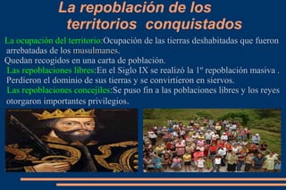 La repoblación de los
               territorios conquistados
La ocupación del territorio:Ocupación de las tierras deshabitadas que fueron
arrebatadas de los musulmanes.
                   musulmanes
Quedan recogidos en una carta de población.
Las repoblaciones libres:En el Siglo IX se realizó la 1º repoblación masiva .
Perdieron el dominio de sus tierras y se convirtieron en siervos.
Las repoblaciones concejiles:Se puso fin a las poblaciones libres y los reyes
otorgaron importantes privilegios.
 