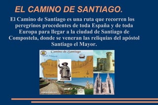 EL CAMINO DE SANTIAGO.
El Camino de Santiago es una ruta que recorren los
  peregrinos procedentes de toda España y de toda
   Europa para llegar a la ciudad de Santiago de
Compostela, donde se veneran las reliquias del apóstol
                Santiago el Mayor.
 
