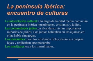 La península ibérica:
 encuentro de culturas
La interrelación cultural:a lo largo de la edad media convivían
 en la península ibérica musulmanes, cristianos y judíos.
Las comunidades judías:en al-andaluz vivían importantes
 minorías de judíos. Los judíos habitaban en las aljamas,en
 ellas había sinagogas.
Los mozárabes: eran los cristianos fieles,tenían sus propias
 leyes y realizaban arte mozárabe
Los mudéjares:eran los musulmanes.
 
