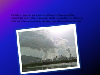 Científicos , piensan que si en unos años no se toman medidas,
importantes para frenar los gases del efecto invernadero nos sería muy
difícil evitar las consecuencias negativas para el clima de este proceso.
 