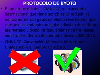 PROTOCOLO DE KYOTO
• Es un protocolo de la CMNUCC, y un acuerdo
  internacional que tiene por objetivo reducir las
  emisiones de seis gases de efecto invernadero que
  causan el calentamiento global: dióxido de carbono,
  gas metano y óxido nitroso, además de tres gases
  industriales, dentro del periodo, desde 2008-2012.
• CMNUCC: Convención Marco de las Naciones
  Unidas sobre el Cambio Climático.
 