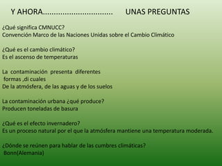 Y AHORA................................      UNAS PREGUNTAS
¿Qué significa CMNUCC?
Convención Marco de las Naciones Unidas sobre el Cambio Climático

¿Qué es el cambio climático?
Es el ascenso de temperaturas

La contaminación presenta diferentes
 formas ,di cuales
De la atmósfera, de las aguas y de los suelos

La contaminación urbana ¿qué produce?
Producen toneladas de basura

¿Qué es el efecto invernadero?
Es un proceso natural por el que la atmósfera mantiene una temperatura moderada.

¿Dónde se reúnen para hablar de las cumbres climáticas?
Bonn(Alemania)
 