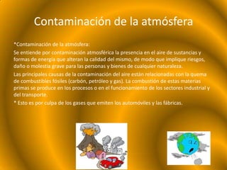 Contaminación de la atmósfera
*Contaminación de la atmósfera:
Se entiende por contaminación atmosférica la presencia en el aire de sustancias y
formas de energía que alteran la calidad del mismo, de modo que implique riesgos,
daño o molestia grave para las personas y bienes de cualquier naturaleza.
Las principales causas de la contaminación del aire están relacionadas con la quema
de combustibles fósiles (carbón, petróleo y gas). La combustión de estas materias
primas se produce en los procesos o en el funcionamiento de los sectores industrial y
del transporte.
* Esto es por culpa de los gases que emiten los automóviles y las fábricas.
 