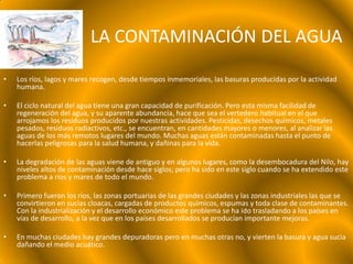 LA CONTAMINACIÓN DEL AGUA

•   Los ríos, lagos y mares recogen, desde tiempos inmemoriales, las basuras producidas por la actividad
    humana.

•   El ciclo natural del agua tiene una gran capacidad de purificación. Pero esta misma facilidad de
    regeneración del agua, y su aparente abundancia, hace que sea el vertedero habitual en el que
    arrojamos los residuos producidos por nuestras actividades. Pesticidas, desechos químicos, metales
    pesados, residuos radiactivos, etc., se encuentran, en cantidades mayores o menores, al analizar las
    aguas de los más remotos lugares del mundo. Muchas aguas están contaminadas hasta el punto de
    hacerlas peligrosas para la salud humana, y dañinas para la vida.

•   La degradación de las aguas viene de antiguo y en algunos lugares, como la desembocadura del Nilo, hay
    niveles altos de contaminación desde hace siglos; pero ha sido en este siglo cuando se ha extendido este
    problema a ríos y mares de todo el mundo.

•   Primero fueron los ríos, las zonas portuarias de las grandes ciudades y las zonas industriales las que se
    convirtieron en sucias cloacas, cargadas de productos químicos, espumas y toda clase de contaminantes.
    Con la industrialización y el desarrollo económico este problema se ha ido trasladando a los países en
    vías de desarrollo, a la vez que en los países desarrollados se producían importante mejoras.

•   En muchas ciudades hay grandes depuradoras pero en muchas otras no, y vierten la basura y agua sucia
    dañando el medio acuático.
 