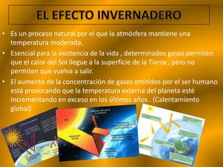 • Es un proceso natural por el que la atmósfera mantiene una
  temperatura moderada.
• Esencial para la existencia de la vida , determinados gases permiten
  que el calor del Sol llegue a la superficie de la Tierra , pero no
  permiten que vuelva a salir.
• El aumento de la concentración de gases emitidos por el ser humano
  está provocando que la temperatura externa del planeta esté
  incrementando en exceso en los últimos años . (Calentamiento
  global)
 