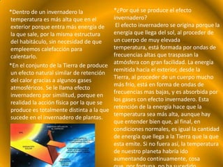 *Dentro de un invernadero la              *¿Por qué se produce el efecto
temperatura es más alta que en el         invernadero?
exterior porque entra más energía de       El efecto invernadero se origina porque la
la que sale, por la misma estructura      energía que llega del sol, al proceder de
del habitáculo, sin necesidad de que      un cuerpo de muy elevada
empleemos calefacción para                temperatura, está formada por ondas de
calentarlo.                               frecuencias altas que traspasan la
                                          atmósfera con gran facilidad. La energía
*En el conjunto de la Tierra de produce
                                          remitida hacia el exterior, desde la
un efecto natural similar de retención
                                          Tierra, al proceder de un cuerpo mucho
del calor gracias a algunos gases
                                          más frío, está en forma de ondas de
atmosféricos. Se le llama efecto
                                          frecuencias mas bajas, y es absorbida por
invernadero por similitud, porque en
                                          los gases con efecto invernadero. Esta
realidad la acción física por la que se
                                          retención de la energía hace que la
produce es totalmente distinta a la que
                                          temperatura sea más alta, aunque hay
sucede en el invernadero de plantas.
                                          que entender bien que, al final, en
                                          condiciones normales, es igual la cantidad
                                          de energía que llega a la Tierra que la que
                                          esta emite. Si no fuera así, la temperatura
                                          de nuestro planeta habría ido
                                          aumentando continuamente, cosa
 