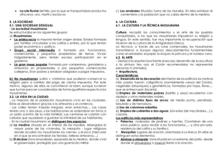  La ruta fluvial del Nilo, por la que se transportaban productos
africanos -oro, marfil y esclavos-
5. LA SOCIEDAD
5.1. UNA SOCIEDAD DESIGUAL
- La sociedad musulmana
Se estructuraba en los siguientes grupos:
a) Musulmanes:
• La aristocracia la mayoría tenían origen árabe. Estaba formada
por familias vinculadas a los califas y emires, por lo que tenían
poder económico v político.
• Grupo social intermedio á formado por funcionarios,
comerciantes y pequeños propietarios de tierras. Vivían
holgadamente, pero tenían escasa participación en el
gobierno.
• La gran masa popular Formada por campesinos, ganaderos y
artesanos sin propiedades o por pequeños comerciantes
callejeros. Eran pobres y estaban obligados a pagar impuestos.
b) No musulmanes: judíos v cristianos que pudieron conservar su
religión pero a cambio del pago de ciertos impuestos. Por este
motivo, algunos de ellos se convirtieron al Islam, aunque tuvieron
que luchar para ser considerados de forma igualitaria respectoa los
musulmanes.
5.2. LA VIDA EN LA CIUDAD
- La mayoría de la población musulmana vivía en las ciudades.
Éstas se desarrollaron gracias a la artesanía y al comercio.
- Las calles tenían trazado irregular, eran estrechas,... Las casas
tenían uno o dos pisos, y las habitaciones se ordenaban en torno a
un patio (centro de la vida familiar). Las ventanas se cubrían con
celosías que ayudaban a guardan la intimidad de sus habitantes.
- En la ciudad musulmana se distinguen tres espacios:
a) La medina situada en el interior de las murallas. Albergaba la
mayor parte de las viviendas. la mezquita - lugar religiosos
donde acudían los musulmanes los viernes- y el zoco (mercado
en d que se encontraban las tiendas, talleres artesanos,...)
b) El alcázar Zona amurallada, separada de la medina, donde vivía
el gobernador, protegido por una guarnición militar.
c) Los arrabales Situados fuera de las murallas. En ellos estaban el
cementerio y la población que no cabía dentro de la medina.
6. LA CULTURA
6.1. LA CULTURA Y LA TÉCNICA MUSULMANA
Cultura: recopiló los conocimientos y el arte de los pueblos
conquistados, a los que los musulmanes impusieron su religión y
lengua. En este sentido, fue muy importante la recuperación que
hicieron de la cultura de la Antigüedad clásica.
La técnica: a través de sus rutas comerciales, los musulmanes
transmitieron a Europa algunos descubrimientos fundamentales
como el astrolabio, el papel, la brújula, la pólvora y el número cero.
6.2. EL ARTE
- Destacó la arquitectura frente al escaso desarrollo de la escultura
y la pintura fea usa: el Corán recomendaba no representar
personas ni animales)
• Arquitectura,
Características:
a) Desarrollo de la decoración del interior de los edificios los motivos
más usados fueron: caligráficos (normalmente versos del Corán),
vegetales (atauriques) y geométricos, formados por hojas, flores,...
que se entrecruzan (lacería).
b) Empleo de materiales pobres (ladrillo y yeso) recubiertos con
azulejos u otros materiales nobles.
c) Uso de distintos tipos de arcos: de medio punto, peraltado,
lobulado y de herradura.
d) Uso de columnas esbeltas.
e) Empleo de cubiertas a dos aguas, bóvedas (de mocárabes,...) y
cúpulas.
Los edificios más representativos
• Palacios rodeados de jardines y fuentes. Constaban de una
zona pública -para recibir a los funcionarios,...- y otra privada-
residencia del califa y su familia-).
• Mezquitas lugares de oración, orientadas a La Meca. En ellas se
distinguen estos elementos:
 Alminar o minarete: torresituada en un extremo del patio, desde
donde el almuédano o muecín llama a la oración.
 