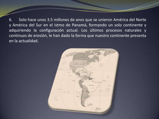 La formación geológica de nuestro continente se remonta a mas de 200 millones de anos, cuando todas las tierras emergidas constituían una sola masa continental o supercontinente denominado Pangea.Hace aproximadamente 135 millones de anos, la Pangea se dividió en dos grandes bloques: Laurasia, al Norte y Gondwana, al Sur, ambos separados por el mar Tethis.Para ese entonces, la actual Norteamérica se hallaba junto a Europa y Asia formando Laurasia, mientras la actual Suramérica se encontraba junto a África, formando Gondwana. Hace 100 millones de anos, Laurasia se fragmento en dos masas: América del Norte, que se alejo hacia el Oeste.Tiempos geológicos y etapas de evolución