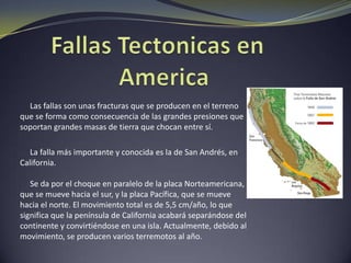Placas Tectónicas en América     Las Placas tectónicas que soportan las masas terrestres y marítimas de nuestro continente son las siguientes:La placa del Pacifico: colisiona con la Norteamericana en toda la costa oeste de Norteamérica, creándose una gran fisura denominada falla de San Andrés.La placa Suramericana: se mueve en dirección oeste colisionando con la Placa de Nazca, en el océano pacifico.