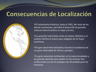 Consecuencias de LocalizaciónEl aislamiento histórico, hasta el 1492, del resto de los demás continentes, permitió el desarrollo de grandes culturas como la azteca, la maya y la inca.