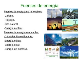 Fuentes de energía
Fuentes de energía no renovables:Fuentes de energía no renovables:
-Carbón.
-Petróleo.
-Gas natural.
-Energía nuclear
Fuentes de energía renovables:
-Centrales hidroeléctricas.
-Energía eólica.
-Energía solar.
-Energía de biomasa.
 