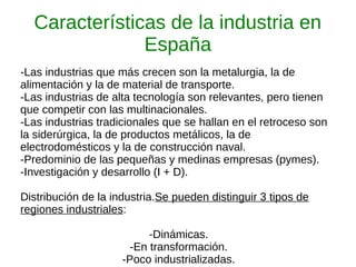 Características de la industria en
España
-Las industrias que más crecen son la metalurgia, la de
alimentación y la de material de transporte.
-Las industrias de alta tecnología son relevantes, pero tienen
que competir con las multinacionales.
-Las industrias tradicionales que se hallan en el retroceso son
la siderúrgica, la de productos metálicos, la de
electrodomésticos y la de construcción naval.
-Predominio de las pequeñas y medinas empresas (pymes).
-Investigación y desarrollo (I + D).
Distribución de la industria.Se pueden distinguir 3 tipos de
regiones industriales:
-Dinámicas.
-En transformación.
-Poco industrializadas.
 