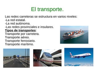 El transporte.
Las redes carreteras se estructura en varios niveles:
-La red estatal.
-La red autónoma.
-Las redes provinciales e insulares.
Tipos de transportes:
Transporte por carretera.
Transporte aéreo.
Transporte ferroviario.
Transporte marítimo.
 