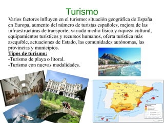 Turismo
Varios factores influyen en el turismo: situación geográfica de España
en Europa, aumento del número de turistas españoles, mejora de las
infraestructuras de transporte, variado medio físico y riqueza cultural,
equipamientos turísticos y recursos humanos, oferta turística más
asequible, actuaciones de Estado, las comunidades autónomas, las
provincias y municipios.
Tipos de turismo:
-Turismo de playa o litoral.
-Turismo con nuevas modalidades.
 