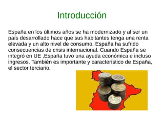 Introducción
España en los últimos años se ha modernizado y al ser un
país desarrollado hace que sus habitantes tenga una renta
elevada y un alto nivel de consumo. España ha sufrido
consecuencias de crisis internacional. Cuando España se
integró en UE ,España tuvo una ayuda económica e incluso
ingresos. También es importante y característico de España,
el sector terciario.
 
