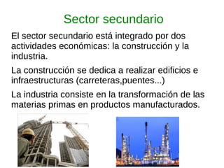 Sector secundario
El sector secundario está integrado por dos
actividades económicas: la construcción y la
industria.
La construcción se dedica a realizar edificios e
infraestructuras (carreteras,puentes...)
La industria consiste en la transformación de las
materias primas en productos manufacturados.
 