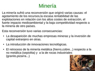 Minería
La minería sufrió una reconversión que originó varias causas: el
agotamiento de los recursos,la escasa rentabilidad de las
explotaciones en relación con los altos costes de extracción, el
fuerte impacto medioambiental y la baja competitividad respecto a
la minería de otro países.
Esta reconversión tuvo varias consecuencias:
● La desaparición de muchas empresas mineras y la inversión de
capital extranjero en otras.
● La introducción de innovaciones tecnológicas.
● El retroceso de la minería metálica (hierro,cobre...) respecto a la
no metálica (sepiolita) y a la de rocas industriales
(granito,pizarra...)
 