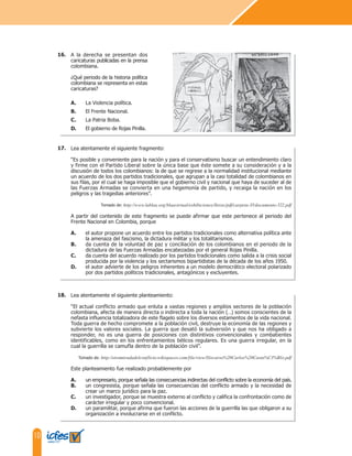 10
A la derecha se presentan dos
caricaturas publicadas en la prensa
colombiana.
¿Qué periodo de la historia política
colombiana se representa en estas
caricaturas?
A. La Violencia política.
B. El Frente Nacional.
C. La Patria Boba.
D. El gobierno de Rojas Pinilla.
Lea atentamente el siguiente fragmento:
“Es posible y conveniente para la nación y para el conservatismo buscar un entendimiento claro
y firme con el Partido Liberal sobre la única base que éste somete a su consideración y a la
discusión de todos los colombianos: la de que se regrese a la normalidad institucional mediante
un acuerdo de los dos partidos tradicionales, que agrupan a la casi totalidad de colombianos en
sus filas, por el cual se haga imposible que el gobierno civil y nacional que haya de suceder al de
las Fuerzas Armadas se convierta en una hegemonía de partido, y recaiga la nación en los
peligros y las tragedias anteriores”.
Tomado de: http://www.lablaa.org/blaavirtual/exhibiciones/lleras/pdf/carpeta-35/documento-522.pdf
A partir del contenido de este fragmento se puede afirmar que este pertenece al periodo del
Frente Nacional en Colombia, porque
A. el autor propone un acuerdo entre los partidos tradicionales como alternativa política ante
la amenaza del fascismo, la dictadura militar y los totalitarismos.
B. da cuenta de la voluntad de paz y conciliación de los colombianos en el periodo de la
dictadura de las Fuerzas Armadas encabezadas por el general Rojas Pinilla.
C. da cuenta del acuerdo realizado por los partidos tradicionales como salida a la crisis social
producida por la violencia y los sectarismos bipartidistas de la década de los años 1950.
D. el autor advierte de los peligros inherentes a un modelo democrático electoral polarizado
por dos partidos políticos tradicionales, antagónicos y excluyentes.
16.
17.
Lea atentamente el siguiente planteamiento:
“El actual conflicto armado que enluta a vastas regiones y amplios sectores de la población
colombiana, afecta de manera directa o indirecta a toda la nación (…) somos conscientes de la
nefasta influencia totalizadora de este flagelo sobre los diversos estamentos de la vida nacional.
Toda guerra de hecho compromete a la población civil, destruye la economía de las regiones y
subvierte los valores sociales. La guerra que desató la subversión y que nos ha obligado a
responder, no es una guerra de posiciones con distintivos convencionales y combatientes
identificables, como en los enfrentamientos bélicos regulares. Es una guerra irregular, en la
cual la guerrilla se camufla dentro de la población civil”.
Tomado de: http://otramiradadelconflicto.wikispaces.com/file/view/Discurso%20Carlos%20Casta%C3%B1o.pdf
Este planteamiento fue realizado probablemente por
A. un empresario, porque señala las consecuencias indirectas del conflicto sobre la economía del país.
B. un congresista, porque señala las consecuencias del conflicto armado y la necesidad de
crear un marco jurídico para la paz.
C. un investigador, porque se muestra externo al conflicto y califica la confrontación como de
carácter irregular y poco convencional.
D. un paramilitar, porque afirma que fueron las acciones de la guerrilla las que obligaron a su
organización a involucrarse en el conflicto.
18.
 