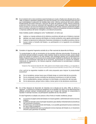 11
Prueba de
Sociales y Ciudadanas
En el contexto de la crisis económica experimentada por el país a finales de la década de los años
1990, el Gobierno colombiano estableció una serie de acuerdos con el Fondo Monetario Internacional
que contemplaban la ejecución de medidas tales como: reforma estructural del sector público;
fortalecimiento del sector financiero; reducción del gasto del gobierno central; reforma pensional;
protección al libre comercio; extensión del impuesto al valor agregado (IVA); participación del
sector privado en servicios de infraestructura; flexibilización laboral; mayores condiciones legales
para la inversión extranjera en explotación petrolera y minera y privatización de bancos estatales
y empresas públicas del sector energético y de telecomunicaciones.
Estas medidas pueden catalogarse como “neoliberales”, en tanto que
A. implican un manejo arbitrario de la dinámica económica del país por el Gobierno nacional.
B. plantean una mayor presencia del Estado en el sector productivo como agente administrador.
C. implican la injerencia de instituciones financieras extranjeras en la política económica interna.
D. buscan reducir el tamaño del Estado y su participación en la regulación de actividades
económicas.
Considere el siguiente fragmento extraído de un Plan nacional de desarrollo de México:
“La productividad no sólo se incrementa con las grandes reformas estructurales. El proceso de
crecimiento del país también se puede y debe impulsar desde los sectores privado, social y desde
todos los órdenes de gobierno. En este sentido, esta estrategia plantea que la Administración
Pública Federal busque el incremento de la productividad mediante la eliminación de trabas que
impiden el funcionamiento adecuado de la economía, promoviendo la creación de empleos,
mejorando la regulación y, de manera especial, simplificando la normatividad y trámites
gubernamentales”.
Tomado de: Plan nacional de desarrollo 2013- 2018, gobierno de los Estados Unidos de México, p. 23. Disponible en:
http://www.snieg.mx/contenidos/espanol/normatividad/MarcoJuridico/PND_2013-2018.pdf
¿Con cuál de los siguientes modelos es afín esta propuesta para mejorar la productividad
económica?
A. Con el socialismo, porque busca que el Estado tenga un control total de la economía.
B. Con la monarquía, porque centraliza las decisiones económicas en el jefe de Estado.
C. Con el neoliberalismo, porque restringe el rol del Estado a la protección del mercado.
D. Con la democracia, porque invita a todos a tomar parte en las decisiones económicas.
19.
20.
En el Plan Nacional de Desarrollo de Colombia de la década de los años 1990, se afirma lo
siguiente: “La eficiencia no puede ser antagónica con la equidad. Por tanto, en las determinaciones
públicas primarán siempre consideraciones para que el juego del mercado no comprometa la
equidad ni restrinja el acceso y la participación equitativa de los más pobres”.
En este fragmento se adopta una postura crítica frente al modelo neoliberal, porque
A. se reconoce el papel central del Estado en la buena gestión y administración de los recursos
públicos.
B. se define el mercado como el principal mecanismo para distribuir eficientemente los beneficios
del crecimiento económico.
C. se afirma que, sin la intervención del Estado, no es posible garantizarle buenas condiciones
de vida a toda la población.
D. se señala implícitamente que la privatización de las empresas del Estado es un mecanismo
eficiente para garantizar la equidad.
21.
 