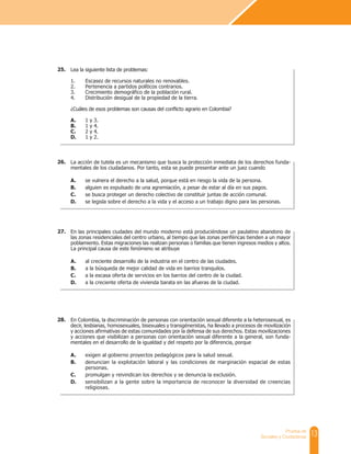 13
Prueba de
Sociales y Ciudadanas
Lea la siguiente lista de problemas:
1. Escasez de recursos naturales no renovables.
2. Pertenencia a partidos políticos contrarios.
3. Crecimiento demográfico de la población rural.
4. Distribución desigual de la propiedad de la tierra.
¿Cuáles de esos problemas son causas del conflicto agrario en Colombia?
A. 1 y 3.
B. 1 y 4.
C. 2 y 4.
D. 1 y 2.
25.
La acción de tutela es un mecanismo que busca la protección inmediata de los derechos funda-
mentales de los ciudadanos. Por tanto, esta se puede presentar ante un juez cuando
A. se vulnera el derecho a la salud, porque está en riesgo la vida de la persona.
B. alguien es expulsado de una agremiación, a pesar de estar al día en sus pagos.
C. se busca proteger un derecho colectivo de constituir juntas de acción comunal.
D. se legisla sobre el derecho a la vida y el acceso a un trabajo digno para las personas.
26.
En las principales ciudades del mundo moderno está produciéndose un paulatino abandono de
las zonas residenciales del centro urbano, al tiempo que las zonas periféricas tienden a un mayor
poblamiento. Estas migraciones las realizan personas o familias que tienen ingresos medios y altos.
La principal causa de este fenómeno se atribuye
A. al creciente desarrollo de la industria en el centro de las ciudades.
B. a la búsqueda de mejor calidad de vida en barrios tranquilos.
C. a la escasa oferta de servicios en los barrios del centro de la ciudad.
D. a la creciente oferta de vivienda barata en las afueras de la ciudad.
27.
En Colombia, la discriminación de personas con orientación sexual diferente a la heterosexual, es
decir, lesbianas, homosexuales, bisexuales y transgéneristas, ha llevado a procesos de movilización
y acciones afirmativas de estas comunidades por la defensa de sus derechos. Estas movilizaciones
y acciones que visibilizan a personas con orientación sexual diferente a la general, son funda-
mentales en el desarrollo de la igualdad y del respeto por la diferencia, porque
A. exigen al gobierno proyectos pedagógicos para la salud sexual.
B. denuncian la explotación laboral y las condiciones de marginación espacial de estas
personas.
C. promulgan y reivindican los derechos y se denuncia la exclusión.
D. sensibilizan a la gente sobre la importancia de reconocer la diversidad de creencias
religiosas.
28.
 