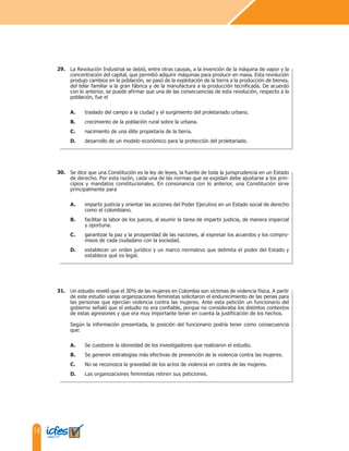 14
La Revolución Industrial se debió, entre otras causas, a la invención de la máquina de vapor y la
concentración del capital, que permitió adquirir máquinas para producir en masa. Esta revolución
produjo cambios en la población, se pasó de la explotación de la tierra a la producción de bienes,
del telar familiar a la gran fábrica y de la manufactura a la producción tecnificada. De acuerdo
con lo anterior, se puede afirmar que una de las consecuencias de esta revolución, respecto a la
población, fue el
A. traslado del campo a la ciudad y el surgimiento del proletariado urbano.
B. crecimiento de la población rural sobre la urbana.
C. nacimiento de una élite propietaria de la tierra.
D. desarrollo de un modelo económico para la protección del proletariado.
Se dice que una Constitución es la ley de leyes, la fuente de toda la jurisprudencia en un Estado
de derecho. Por esta razón, cada una de las normas que se expidan debe ajustarse a los prin-
cipios y mandatos constitucionales. En consonancia con lo anterior, una Constitución sirve
principalmente para
A. impartir justicia y orientar las acciones del Poder Ejecutivo en un Estado social de derecho
como el colombiano.
B. facilitar la labor de los jueces, al asumir la tarea de impartir justicia, de manera imparcial
y oportuna.
C. garantizar la paz y la prosperidad de las naciones, al expresar los acuerdos y los compro-
misos de cada ciudadano con la sociedad.
D. establecer un orden jurídico y un marco normativo que delimita el poder del Estado y
establece qué es legal.
29.
30.
Un estudio reveló que el 30% de las mujeres en Colombia son víctimas de violencia física. A partir
de este estudio varias organizaciones feministas solicitaron el endurecimiento de las penas para
las personas que ejercían violencia contra las mujeres. Ante esta petición un funcionario del
gobierno señaló que el estudio no era confiable, porque no consideraba los distintos contextos
de estas agresiones y que era muy importante tener en cuenta la justificación de los hechos.
Según la información presentada, la posición del funcionario podría tener como consecuencia
que:
A. Se cuestione la idoneidad de los investigadores que realizaron el estudio.
B. Se generen estrategias más efectivas de prevención de la violencia contra las mujeres.
C. No se reconozca la gravedad de los actos de violencia en contra de las mujeres.
D. Las organizaciones feministas retiren sus peticiones.
31.
 