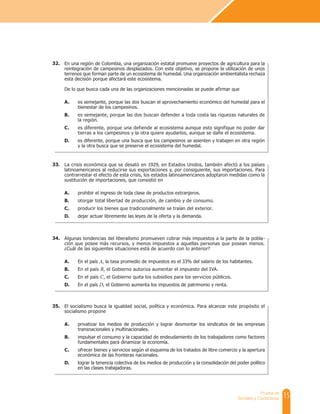 15
Prueba de
Sociales y Ciudadanas
En una región de Colombia, una organización estatal promueve proyectos de agricultura para la
reintegración de campesinos desplazados. Con este objetivo, se propone la utilización de unos
terrenos que forman parte de un ecosistema de humedal. Una organización ambientalista rechaza
esta decisión porque afectará este ecosistema.
De lo que busca cada una de las organizaciones mencionadas se puede afirmar que
A. es semejante, porque las dos buscan el aprovechamiento económico del humedal para el
bienestar de los campesinos.
B. es semejante, porque las dos buscan defender a toda costa las riquezas naturales de
la región.
C. es diferente, porque una defiende al ecosistema aunque esto signifique no poder dar
tierras a los campesinos y la otra quiere ayudarlos, aunque se dañe el ecosistema.
D. es diferente, porque una busca que los campesinos se asienten y trabajen en otra región
y la otra busca que se preserve el ecosistema del humedal.
La crisis económica que se desató en 1929, en Estados Unidos, también afectó a los países
latinoamericanos al reducirse sus exportaciones y, por consiguiente, sus importaciones. Para
contrarrestar el efecto de esta crisis, los estados latinoamericanos adoptaron medidas como la
sustitución de importaciones, que consistió en
A. prohibir el ingreso de toda clase de productos extranjeros.
B. otorgar total libertad de producción, de cambio y de consumo.
C. producir los bienes que tradicionalmente se traían del exterior.
D. dejar actuar libremente las leyes de la oferta y la demanda.
Algunas tendencias del liberalismo promueven cobrar más impuestos a la parte de la pobla-
ción que posee más recursos, y menos impuestos a aquellas personas que posean menos.
¿Cuál de las siguientes situaciones está de acuerdo con lo anterior?
A. En el país A, la tasa promedio de impuestos es el 33% del salario de los habitantes.
B. En el país B, el Gobierno autoriza aumentar el impuesto del IVA.
C. En el país C, el Gobierno quita los subsidios para los servicios públicos.
D. En el país D, el Gobierno aumenta los impuestos de patrimonio y renta.
El socialismo busca la igualdad social, política y económica. Para alcanzar este propósito el
socialismo propone
A. privatizar los medios de producción y lograr desmontar los sindicatos de las empresas
transnacionales y multinacionales.
B. impulsar el consumo y la capacidad de endeudamiento de los trabajadores como factores
fundamentales para dinamizar la economía.
C. ofrecer bienes y servicios según el esquema de los tratados de libre comercio y la apertura
económica de las fronteras nacionales.
D. lograr la tenencia colectiva de los medios de producción y la consolidación del poder político
en las clases trabajadoras.
32.
33.
34.
35.
 