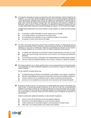 16
Un programa impulsado por países europeos lleva varios años apoyando a jóvenes bogotanos de
estratos 1, 2 y 3 con buen manejo del inglés, para que creen sus propios negocios. Después de
5 años de operación, detectan que el 30% de los negocios son restaurantes de comida interna-
cional, 30% salones de belleza, 20% tiendas de ropa formal, 10% librerías y 10% escuelas de
baile. Ante el éxito del proyecto, deciden abrir una convocatoria para replicar el modelo en
Riohacha, Leticia, Arauca y Florencia. Basados en la experiencia bogotana, establecieron que
en cada ciudad debían apoyarse las mismas tipologías de negocio y en los mismos porcentajes.
Probablemente implementar este mismo modelo en estas ciudades, no resulte pertinente porque
en ellas
A. los jóvenes no están interesados en hacer negocios sino en estudiar.
B. no es viable mantener un programa por tan largo tiempo.
C. las necesidades de la población, lo que se demanda, puede ser muy distinto.
D. los jóvenes no tienen buen dominio del inglés.
En 1994, como parte del proceso de paz entre el gobierno israelí y la Organización para la
Liberación de Palestina (OLP), se llevaron a cabo los acuerdos de Oslo. La Autoridad Nacional
Palestina se creó como un interlocutor válido que representaba los intereses de esta nación.
Sin embargo, Palestina no se reconoce como un Estado propiamente dicho porque
A. su estatus como observador en las Naciones Unidas le otorga derecho a voz pero no a voto.
B. carece del reconocimiento internacional como territorio con fronteras perfectamente
definidas.
C. en los territorios de Gaza y Cisjordania viven aproximadamente 230.000 colonos israelíes.
D. más de la mitad de la población palestina vive en Líbano y Jordania, en calidad de refugiada.
El Consejo Académico de un colegio decidió nombrar como representantes al Consejo Estudiantil
a los estudiantes con mejor desempeño académico y de convivencia, en lugar de realizar las elec-
ciones ordinarias.
De esta decisión se puede afirmar que
A. es importante porque estimula a los estudiantes a que estudien y sean mejores compañeros.
B. dificulta la disponibilidad de tiempo para el desarrollo normal de las actividades académicas.
C. vulnera el derecho de los estudiantes a tener y utilizar mecanismos de participación.
D. promueve en los estudiantes la comprensión de la importancia del Consejo Estudiantil.
El gobierno decidió construir una represa que es indispensable para generar electricidad para
todo el país. La represa solo puede construirse en un sitio en el que hay un asentamiento
indígena. En principio, al hacer las consultas respectivas con esta comunidad, ellos se nega-
ban a la construcción de la represa. Sin embargo, después de un largo proceso de conciliación
con la comunidad, se acordó la construcción de la represa y que los indígenas se asentaran en
otro territorio.
Según la Constitución política de Colombia, en esta situación el gobierno
A. actuó en contra de los derechos de las comunidades indígenas.
B. favoreció a la comunidad indígena en contra del interés general.
C. mostró respeto por la comunidad indígena y actuó pensando en el bien común.
D. debió hacer una consulta popular para resolver este problema.
36.
37.
38.
39.
 
