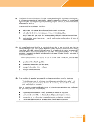 17
Prueba de
Sociales y Ciudadanas
Un profesor universitario sostiene que cuando sus estudiantes mujeres responden a una pregunta,
se extienden demasiado en la respuesta. Por esa razón, cuando les pregunta a los estudiantes y
algunos levantan la mano para responder, hombres y mujeres por igual, el profesor solo les da
la palabra a los hombres.
De acuerdo con la Constitución, el profesor
A. puede hacer esto porque tiene más experiencia que sus estudiantes.
B. está actuando de forma incorrecta pues viola el principio de igualdad.
C. adopta una actitud que puede ser chocante para algunos pero que no es discriminatoria.
D. puede justificar lo que hace siempre y cuando pueda probar que las mujeres de hecho sí
hablan demasiado.
40.
Una compañía petrolera identificó un yacimiento de petróleo en una zona en la que vive una
comunidad indígena para la cual extraer el petróleo significa “robarle la sangre a la madre tierra”,
y por ello se opone a la explotación del yacimiento. La compañía invirtió muchos recursos en un
proceso de diálogo con los representantes de la comunidad, pero fue imposible llegar a un acuerdo.
Ante esto, y después de un análisis detenido de las posiciones, el Estado le negó a la empresa el
permiso de explotación.
La razón que mejor sustenta esta decisión es que, de acuerdo con la Constitución, el Estado debe
A. garantizar el derecho a la igualdad.
B. garantizar el derecho a la libre asociación.
C. proteger la diversidad étnica y cultural.
D. proteger el medio ambiente.
41.
En un periódico de la ciudad han aparecido continuamente titulares como los siguientes:
“El alcalde no es capaz de solucionar el problema de criminalidad en la ciudad”, “Al
alcalde le queda grande erradicar el crimen de la ciudad” y “La ciudad y la Alcaldía
están sometidas a los criminales”.
Antes de creer que el alcalde está haciendo mal su trabajo en materia de seguridad, ¿qué debe-
rían revisar los ciudadanos principalmente?
A. El plan de gobierno para ver si había propuestas en el tema de seguridad.
B. Los índices de criminalidad en otras ciudades del país y de los países vecinos.
C. Los cambios en los índices de criminalidad desde que el alcalde se posesionó.
D. Las declaraciones oficiales del alcalde sobre si lo está haciendo bien o no.
42.
 