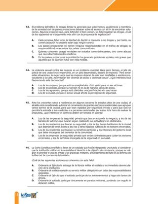18
El problema del tráfico de drogas ilícitas ha generado que gobernantes, académicos y miembros
de la sociedad civil de países productores debatan sobre el asunto con el fin de encontrar solu-
ciones. Algunos proponen que, para defender el bien común, se debe legalizar las drogas. ¿Cuál
de los siguientes es el argumento más afin con la propuesta de legalización?
A. Cada persona debe tener la libertad de decidir si consume o no drogas y, por tanto, su
comercialización no debería estar bajo ningún control.
B. Los países productores no tienen ninguna responsabilidad en el tráfico de drogas; la
responsabilidad recae sobre los países consumidores.
C. Quienes consumen drogas no deben ser tratados como delincuentes, sino como adictos
que necesitan tratamientos médicos.
D. En los países productores la prohibición ha generado problemas sociales más graves que
aquellos que se querían evitar con esta medida.
La violencia sexual contra las mujeres es un problema mundial. Hace poco tiempo, el jefe de
policía de una ciudad muy importante, en un país desarrollado, declaró al respecto: “Para evitar
estas situaciones, lo mejor sería que las mujeres dejaran de salir con minifaldas o escotes pro-
vocadores a la calle. Así evitarían ser víctimas de acoso o violencia sexual”. ¿Qué intereses está
favoreciendo esta declaración?
A. Los de las mujeres, porque está aconsejándoles cómo vestir para no ser víctimas.
B. Los de los policías, porque su función no es la de manejar casos de acoso.
C. Los de los agresores, porque está dándoles una justificación a lo que hacen.
D. Los de la ciudad, porque el acoso sexual afecta la percepción de seguridad.
Ante los crecientes robos a residencias en algunos sectores de estratos altos de una ciudad, el
alcalde está considerando autorizar el cerramiento de grandes sectores residenciales que agrupan
varios barrios de la ciudad, para que sean vigilados por seguridad privada y para que solo se
permita la entrada a los residentes o a personas autorizadas por estos. A la hora de evaluar la
propuesta, ¿qué intereses en conflicto deben ser tenidos en cuenta?
A. Los de las empresas de seguridad privada que buscan expandir su negocio, y los de las
bandas de ladrones que buscan seguir realizando sus actividades sin obstáculos.
B. Los de los residentes que buscan su seguridad, y los de los demás habitantes de la ciudad
que dejarían de tener acceso a las vías y otros espacios públicos de los sectores encerrados.
C. Los de los residentes que buscan su beneficio particular y los intereses del gobierno local
que debe encargarse del bienestar de la comunidad.
D. Los de las empresas de seguridad privada que serían contratadas para cuidar los sectores
encerrados, y los de la Policía encargada de la seguridad en la ciudad.
43.
44.
45.
La Corte Constitucional falló a favor de un soldado que había interpuesto una tutela al considerar
que la institución militar no le respetaba el derecho a la objeción de conciencia, porque su reli-
gión le prohíbe el uso de armas y las prácticas militares. El fundamento del fallo es la defensa de
la libertad de conciencia del soldado.
¿Cuál de las siguientes acciones es coherente con este fallo?
A. Ordenarle al Ejército la entrega de la libreta militar al soldado y su inmediata desvincula-
ción de la institución.
B. Ordenarle al soldado cumplir su servicio militar obligatorio con todas las responsabilidades
asignadas.
C. Ordenarle al Ejército que el soldado participe de los entrenamientos y haga solo tareas de
oficina.
D. Ordenarle al soldado participar únicamente en paradas militares, portando con orgullo la
dotación militar.
46.
 