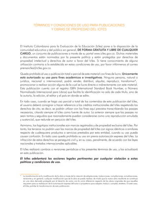 TÉRMINOS Y CONDICIONES DE USO PARA PUBLICACIONES
Y OBRAS DE PROPIEDAD DEL ICFES
El Instituto Colombiano para la Evaluación de la Educación (Icfes) pone a la disposición de la
comunidad educativa y del público en general, DE FORMA GRATUITA Y LIBRE DE CUALQUIER
CARGO, un conjunto de publicaciones a través de su portal www.icfes.gov.co. Dichos materiales
y documentos están normados por la presente política y están protegidos por derechos de
propiedad intelectual y derechos de autor a favor del Icfes. Si tiene conocimiento de alguna
utilización contraria a lo establecido en estas condiciones de uso, por favor infórmenos al correo
prensaicfes@icfes.gov.co.
Queda prohibido el uso o publicación total o parcial de este material con fines de lucro. Únicamente
está autorizado su uso para fines académicos e investigativos. Ninguna persona, natural o
jurídica, nacional o internacional, podrá vender, distribuir, alquilar, reproducir, transformar*,1
promocionar o realizar acción alguna de la cual se lucre directa o indirectamente con este material.
Esta publicación cuenta con el registro ISBN (International Standard Book Number, o Número
Normalizado Internacional para Libros) que facilita la identificación no solo de cada título, sino de
la autoría, la edición, el editor y el país en donde se edita.
En todo caso, cuando se haga uso parcial o total de los contenidos de esta publicación del Icfes,
el usuario deberá consignar o hacer referencia a los créditos institucionales del Icfes respetando los
derechos de cita; es decir, se podrán utilizar con los fines aquí previstos transcribiendo los pasajes
necesarios, citando siempre al Icfes como fuente de autor. Lo anterior siempre que los pasajes no
sean tantos y seguidos que razonadamente puedan considerarse como una reproducción simulada
y sustancial, que redunde en perjuicio del Icfes.
Asimismo, los logotipos institucionales son marcas registradas y de propiedad exclusiva del Icfes. Por
tanto, los terceros no podrán usar las marcas de propiedad del Icfes con signos idénticos o similares
respecto de cualesquiera productos o servicios prestados por esta entidad, cuando su uso pueda
causar confusión. En todo caso queda prohibido su uso sin previa autorización expresa del Icfes. La
infracción de estos derechos se perseguirá civil y, en su caso, penalmente, de acuerdo con las leyes
nacionales y tratados internacionales aplicables.
El Icfes realizará cambios o revisiones periódicas a los presentes términos de uso, y los actualizará
en esta publicación.
El Icfes adelantará las acciones legales pertinentes por cualquier violación a estas
políticas y condiciones de uso.
* La transformación es la modificación de la obra a través de la creación de adaptaciones, traducciones, compilaciones, actualizaciones,
revisiones y, en general, cualquier modificación que de la obra se pueda realizar, de modo que la nueva obra resultante se constituya
en una obra derivada protegida por el derecho de autor, con la única diferencia respecto de las obras originales de que aquellas
requieren para su realización de la autorización expresa del autor o propietario para adaptar, traducir, compilar, etcétera. En este caso,
el Icfes prohíbe la transformación de esta publicación.
 