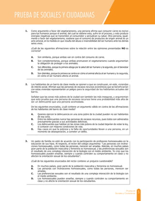 5
Prueba de
Sociales y Ciudadanas
PRUEBA DE SOCIALES Y CIUDADANAS
Como argumento a favor del vegetarianismo, una persona afirma que consumir carne es nocivo
para los humanos porque el animal, del cual se obtiene esta, sufre en el proceso, y esto produce
energías negativas que se transmiten al consumidor y perjudican su salud. Otra persona, igual-
mente a favor del vegetarianismo, sostiene que el consumo de productos de origen animal es un
acto amoral, en la medida en que resulta del abuso e insensibilidad del ser humano ante los demás
seres vivos.
¿Cuál de las siguientes afirmaciones sobre la relación entre las opiniones presentadas NO es
correcta?
A. Son similares, porque ambas van en contra del consumo de carne.
B. Son complementarias, porque ambas promueven el vegetarianismo cuando argumentan
la obligación de proteger a los animales.
C. Son diferentes, porque la primera aboga por la salud del ser humano y la segunda, por el bienestar
de los animales.
D. Son disímiles, porque la primera se centra en cómo el animal afecta al ser humano y la segunda,
en cómo el ser humano afecta al animal.
Los habitantes de un barrio de clase media se oponen a que se construyan, en este, viviendas
de interés social. Afirman que las personas de escasos recursos económicos que se beneficiarían
con estas viviendas representarían un peligro para la seguridad de los habitantes actuales del
barrio.
Señalan que las zonas más pobres de la ciudad son también las más inseguras, y argumentan
que esto prueba que una persona de escasos recursos tiene una probabilidad más alta de
ser un delincuente que una persona acomodada.
De los siguientes enunciados, ¿cuál contiene un argumento válido en contra de las afirmaciones
de los habitantes del barrio de clase media?
A. Quienes ejercen la delincuencia en una zona pobre de la ciudad pueden no ser habitantes
de esa zona.
B. Entre los delincuentes nunca hay personas de escasos recursos, pues todos son adinerados
precisamente gracias a sus actividades delictivas.
C. Los delincuentes que habitan en las zonas más pobres de la ciudad dejarían de violar la ley,
si contaran con mejores condiciones de vida.
D. Hay casos en que la pobreza y la falta de oportunidades llevan a una persona, en un
momento de desesperación, a cometer un delito.
1.
2.
Un padre de familia no está de acuerdo con la participación de profesores homosexuales en la
educación de sus hijos. Al respecto, el rector del colegio argumenta: “Las personas con inclina-
ciones homosexuales, como todas las personas, merecen ser amadas. Además, en muchos países
gran parte de la población masculina y femenina es homosexual, y las preferencias sexuales son
el resultado de una compleja interacción de la biología con el medio ambiente. Yo creo que los
homosexuales pueden enseñar, siempre y cuando controlen su comportamiento en clase y no
afecten la orientación sexual de los estudiantes”.
¿Cuál de los siguientes enunciados del rector contiene un prejuicio cuestionable?
A. En muchos países, gran parte de la población masculina y femenina es homosexual.
B. Las personas con inclinaciones homosexuales, como todas las personas, merecen ser
amadas.
C. Las preferencias sexuales son el resultado de una compleja interacción de la biología con
el medio ambiente.
D. Los homosexuales pueden enseñar, siempre y cuando controlen su comportamiento en
clase y no afecte la orientación sexual de los estudiantes.
3.
 