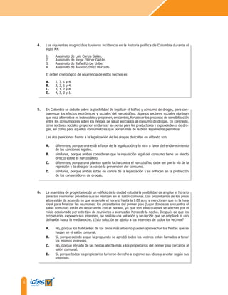 6
Los siguientes magnicidios tuvieron incidencia en la historia política de Colombia durante el
siglo XX:
1. Asesinato de Luis Carlos Galán.
2. Asesinato de Jorge Eliécer Gaitán.
3. Asesinato de Rafael Uribe Uribe.
4. Asesinato de Álvaro Gómez Hurtado.
El orden cronológico de ocurrencia de estos hechos es
A. 2, 3, 1 y 4.
B. 3, 2, 1 y 4.
C. 3, 1, 2 y 4.
D. 4, 3, 2 y 1.
En Colombia se debate sobre la posibilidad de legalizar el tráfico y consumo de drogas, para con-
trarrestar los efectos económicos y sociales del narcotráfico. Algunos sectores sociales plantean
que esta alternativa es indeseable y proponen, en cambio, fortalecer los procesos de sensibilización
entre los consumidores sobre los riesgos de salud asociados al consumo de drogas. En contraste,
otros sectores sociales proponen endurecer las penas para los productores y expendedores de dro-
gas, así como para aquellos consumidores que porten más de la dosis legalmente permitida.
Las dos posiciones frente a la legalización de las drogas descritas en el texto son
A. diferentes, porque una está a favor de la legalización y la otra a favor del endurecimiento
de las sanciones legales.
B. similares, porque ambas consideran que la regulación legal del consumo tiene un efecto
directo sobre el narcotráfico.
C. diferentes, porque una plantea que la lucha contra el narcotráfico debe ser por la vía de la
represión y la otra por la vía de la prevención del consumo.
D. similares, porque ambas están en contra de la legalización y se enfocan en la protección
de los consumidores de drogas.
4.
5.
La asamblea de propietarios de un edificio de la ciudad estudia la posibilidad de ampliar el horario
para las reuniones privadas que se realizan en el salón comunal. Los propietarios de los pisos
altos están de acuerdo en que se amplíe el horario hasta la 1:00 a.m. y mencionan que es la hora
ideal para finalizar las reuniones; los propietarios del primer piso (lugar donde se encuentra el
salón comunal) están en desacuerdo con el horario, ya que son ellos quienes se afectan por el
ruido ocasionado por este tipo de reuniones a avanzadas horas de la noche. Después de que los
propietarios exponen sus intereses, se realiza una votación y se decide que se ampliará el uso
del salón hasta la medianoche. ¿Esta solución se ajusta a los intereses de todos los vecinos?
A. No, porque los habitantes de los pisos más altos no pueden aprovechar las fiestas que se
hagan en el salón comunal.
B. Sí, porque debido a que la propuesta se aprobó todos los vecinos están llamados a tener
los mismos intereses.
C. No, porque el ruido de las fiestas afecta más a los propietarios del primer piso cercanos al
salón comunal.
D. Sí, porque todos los propietarios tuvieron derecho a exponer sus ideas y a votar según sus
intereses.
6.
 