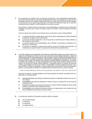 7
Prueba de
Sociales y Ciudadanas
Se ha generado un conflicto entre una empresa constructora y unas organizaciones ambientalis-
tas en torno al desarrollo de un proyecto de apartamentos sobre un humedal. Por un lado, los am-
bientalistas afirman que cualquier construcción pone en riesgo todo el ecosistema del humedal.
La constructora, por su parte, argumenta que el humedal no se afectará y que, por el contrario,
el proyecto busca integrar el medio ambiente a sus zonas comunes.
Para resolver el conflicto entre la constructora y los ambientalistas, se plantea que la constructora
modifique sus planos para reducir el impacto sobre el humedal y salvar así algunos animales
y árboles.
¿Cómo se ajusta esta solución a los intereses de la constructora y de los ambientalistas?
A. La solución beneficia a ambas partes, pues busca reducir gradualmente el daño ambiental
y garantizar el negocio de la constructora.
B. La solución beneficia solamente a una de las partes en detrimento del medio ambiente y
del ecosistema de humedal.
C. La solución beneficia a los ambientalistas, pues defiende sus intereses, y perjudica el ne-
gocio de la constructora.
D. La solución no beneficia a ninguna de las partes, porque el humedal será destruido y la
constructora no podrá realizar su proyecto de construcción de apartamentos.
Un estudio realizado por la Organización de las Naciones Unidas (ONU) sostiene que América Latina es la
región más urbanizada del mundo. Aunque esto aumenta las oportunidades laborales y mejora las
condiciones de vida de muchas personas, su costo económico, social y ambiental es demasiado alto, ya
que han proliferado –y seguirán aumentando– barrios pobres y desiguales que expanden el casco urbano
e invaden zonas rurales. Para atender este problema, el estudio plantea tres propuestas. La primera
es densificar las ciudades; así, en lugar de expandirse hacia zonas rurales, donde se producen los ali-
mentos, se aumenta la vivienda vertical (edificios). La segunda solución es acelerar las reformas
urbanas para legalizar los barrios de invasión, ofreciéndoles a quienes habitan allí acceso a ser-
vicios públicos y títulos de propiedad. La tercera alternativa es aumentar la oferta de transporte
público, lo cual ayudaría a facilitar la movilidad desde la periferia hacia los centros urbanos.
Tomado de: Redacción BBC Mundo, “América Latina más urbanizada y más desigual”, en BBC Mundo, agosto de 2012.
¿Qué tipo de relación se puede establecer entre las propuestas de solución al problema de la ur-
banización en América Latina?
A. Complementariedad, pues todas las soluciones priorizan el desarrollo económico de los cen-
tros urbanos.
B. Compatibilidad, pues todas las soluciones se enfocan hacia la recuperación de las zonas de
producción rural.
C. Complementariedad, pues todas las soluciones se enfocan hacia la mitigación de los costos
sociales y económicos de la expansión urbana.
D. Compatibilidad, pues todas las soluciones priorizan el mejoramiento de la calidad de vida
de los habitantes provenientes de zonas rurales.
7.
8.
La Constitución política de Colombia se puede modificar mediante
A. una consulta popular.
B. un plebiscito.
C. un referendo.
D. un cabildo abierto.
9.
 