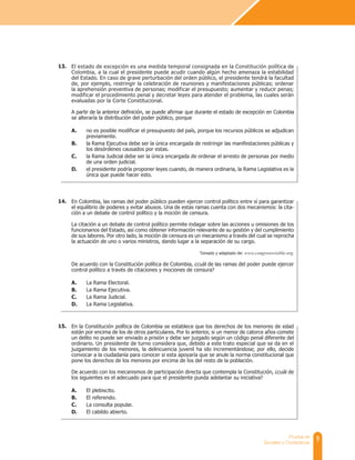 9
Prueba de
Sociales y Ciudadanas
El estado de excepción es una medida temporal consignada en la Constitución política de
Colombia, a la cual el presidente puede acudir cuando algún hecho amenaza la estabilidad
del Estado. En caso de grave perturbación del orden público, el presidente tendrá la facultad
de, por ejemplo, restringir la celebración de reuniones y manifestaciones públicas; ordenar
la aprehensión preventiva de personas; modificar el presupuesto; aumentar y reducir penas;
modificar el procedimiento penal y decretar leyes para atender el problema, las cuales serán
evaluadas por la Corte Constitucional.
A partir de la anterior definición, se puede afirmar que durante el estado de excepción en Colombia
se alteraría la distribución del poder público, porque
A. no es posible modificar el presupuesto del país, porque los recursos públicos se adjudican
previamente.
B. la Rama Ejecutiva debe ser la única encargada de restringir las manifestaciones públicas y
los desórdenes causados por estas.
C. la Rama Judicial debe ser la única encargada de ordenar el arresto de personas por medio
de una orden judicial.
D. el presidente podría proponer leyes cuando, de manera ordinaria, la Rama Legislativa es la
única que puede hacer esto.
En Colombia, las ramas del poder público pueden ejercer control político entre sí para garantizar
el equilibrio de poderes y evitar abusos. Una de estas ramas cuenta con dos mecanismos: la cita-
ción a un debate de control político y la moción de censura.
La citación a un debate de control político permite indagar sobre las acciones u omisiones de los
funcionarios del Estado, así como obtener información relevante de su gestión y del cumplimiento
de sus labores. Por otro lado, la moción de censura es un mecanismo a través del cual se reprocha
la actuación de uno o varios ministros, dando lugar a la separación de su cargo.
Tomado y adaptado de: www.congresovisible.org.
De acuerdo con la Constitución política de Colombia, ¿cuál de las ramas del poder puede ejercer
control político a través de citaciones y mociones de censura?
A. La Rama Electoral.
B. La Rama Ejecutiva.
C. La Rama Judicial.
D. La Rama Legislativa.
En la Constitución política de Colombia se establece que los derechos de los menores de edad
están por encima de los de otros particulares. Por lo anterior, si un menor de catorce años comete
un delito no puede ser enviado a prisión y debe ser juzgado según un código penal diferente del
ordinario. Un presidente de turno considera que, debido a este trato especial que se da en el
juzgamiento de los menores, la delincuencia juvenil ha ido incrementándose; por ello, decide
convocar a la ciudadanía para conocer si esta apoyaría que se anule la norma constitucional que
pone los derechos de los menores por encima de los del resto de la población.
De acuerdo con los mecanismos de participación directa que contempla la Constitución, ¿cuál de
los siguientes es el adecuado para que el presidente pueda adelantar su iniciativa?
A. El plebiscito.
B. El referendo.
C. La consulta popular.
D. El cabildo abierto.
13.
14.
15.
 