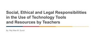 Social, Ethical and Legal Responsibilities
in the Use of Technology Tools
and Resources by Teachers
By: Reji Mae M. Sunot
 