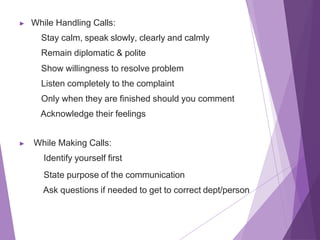 ▶ While Handling Calls:
Stay calm, speak slowly, clearly and calmly
Remain diplomatic & polite
Show willingness to resolve problem
Listen completely to the complaint
Only when they are finished should you comment
Acknowledge their feelings
▶ While Making Calls:
Identify yourself first
State purpose of the communication
Ask questions if needed to get to correct dept/person
 