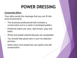 POWER DRESSING
Corporate Attire:
Your attire sends the message that you can fit into
work environment.
• The business professional look includes a
conservative suit in a solid or pinstriped pattern.
• Preferred colors are navy, dark brown, gray and
black.
• White and pastel-colored blouses are acceptable.
• You should take great care in your tie selection
process.
• Solid colors and striped ties are stylish and still
conservative.
 