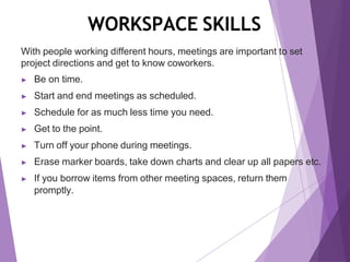 WORKSPACE SKILLS
With people working different hours, meetings are important to set
project directions and get to know coworkers.
▶ Be on time.
▶ Start and end meetings as scheduled.
▶ Schedule for as much less time you need.
▶ Get to the point.
▶ Turn off your phone during meetings.
▶ Erase marker boards, take down charts and clear up all papers etc.
▶ If you borrow items from other meeting spaces, return them
promptly.
 