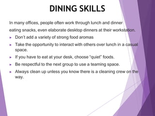 DINING SKILLS
In many offices, people often work through lunch and dinner
eating snacks, even elaborate desktop dinners at their workstation.
▶ Don’t add a variety of strong food aromas
▶ Take the opportunity to interact with others over lunch in a casual
space.
▶ If you have to eat at your desk, choose “quiet” foods.
▶ Be respectful to the next group to use a teaming space.
▶ Always clean up unless you know there is a cleaning crew on the
way.
 